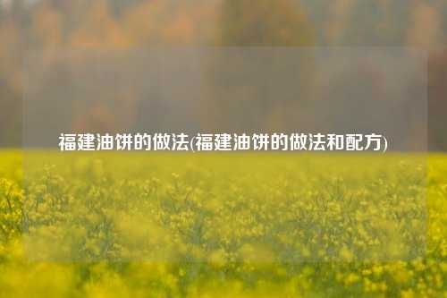 福建油饼的做法(福建油饼的做法和配方)