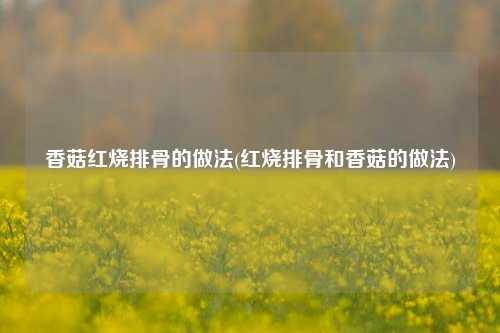香菇红烧排骨的做法(红烧排骨和香菇的做法)